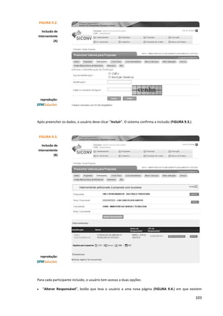 103
Após preencher os dados, o usuário deve clicar “Incluir”. O sistema confirma a inclusão (FIGURA 9.3.).
Para cada participante incluído, o usuário tem acesso a duas opções:
• “Alterar Responsável”, botão que leva o usuário a uma nova página (FIGURA 9.4.) em que existem
FIGURA 9.2.
Inclusão de
Interveniente
(A)
reprodução:
FIGURA 9.3.
Inclusão de
Interveniente
(B)
reprodução:
 