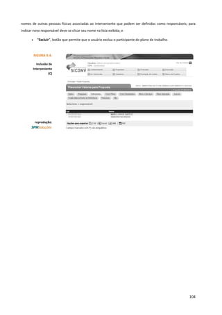 104
nomes de outras pessoas físicas associadas ao interveniente que podem ser definidas como responsáveis; para
indicar novo responsável deve-se clicar seu nome na lista exibida; e
• “Excluir”, botão que permite que o usuário exclua o participante do plano de trabalho.
FIGURA 9.4.
Inclusão de
Interveniente
(C)
reprodução:
 