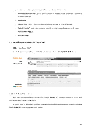 106
• para cada meta e cada etapa do cronograma físico são exibidas seis informações:
- “Unidade de Fornecimento”, que se refere à unidade de medida utilizada para medir a quantidade
da meta ou da etapa;
- “Quantidade”;
- “Data de Início”, que é a data em se pretende iniciar a execução da meta ou da etapa;
- “Data de Término”, que é a data em que se pretende terminar a execução da meta ou da etapa;
- “Valor Unitário (R$)”; e
- “Valor Total (R$)”.
10.2 INCLUSÃO DE CRONOGRAMA FÍSICO NO SICONV
10.2.1 Aba “Crono Físico”
A inclusão de cronograma físico no SICONV é realizada na aba “Crono Físico” (FIGURA 10.2. abaixo).
10.2.2 Inclusão de Metas e Etapas
Para incluir o cronograma físico utilizado como exemplo (FIGURA 10.1. na página anterior), o usuário deve
clicar “Incluir Meta” (FIGURA 10.2. acima).
O sistema exibe na sequência o formulário onde devem ser incluídos os dados de uma meta do cronograma
físico (FIGURA 10.3., reproduzida na próxima página).
FIGURA 10.2.
Aba
“Crono Físico”
reprodução:
 