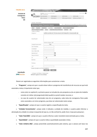 107
Devem ser registradas as seguintes informações para caracterizar a meta:
• “Programa”, campo em que o usuário deve indicar o programa de transferência de recursos ao qual está
associada a meta; é importante notar que:
- como visto no capítulo 8, o primeiro passo na inclusão de uma proposta ou de um plano de trabalho
consiste em indicar o(s) programa(s) do(s) qual(is) se prevê receber recursos; e
- no caso do usuário ter selecionado mais de um programa, cada meta do cronograma físico pode
estar associada a um único programa, que deve ser selecionado neste campo.
• “Especificação”, campo em que o usuário registra a especificação da meta;
• “Unidade Fornecimento”, campo onde é indicada a unidade de medida; o usuário pode informar a
abreviação da unidade no campo à esquerda da lupa ou, se não conhecê-la, pode clicar a lupa para pesquisar;
• “Valor Total (R$)”, campo em que o usuário informa o valor monetário total estimado para a meta;
• “Quantidade”, campo em que o usuário indica a quantidade associada à meta;
• “Valor Unitário (R$)”, campo preenchido automaticamente pelo sistema, que o calcula com base nos
FIGURA 10.3.
Inclusão de
Cronograma
Físico
(A)
reprodução:
 