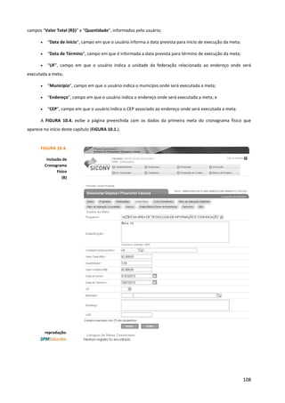 108
campos “Valor Total (R$)” e “Quantidade”, informados pelo usuário;
• “Data de Início”, campo em que o usuário informa a data prevista para início de execução da meta;
• “Data de Término”, campo em que é informada a data prevista para término de execução da meta;
• “UF”, campo em que o usuário indica a unidade da federação relacionada ao endereço onde será
executada a meta;
• “Município”, campo em que o usuário indica o município onde será executada a meta;
• “Endereço”, campo em que o usuário indica o endereço onde será executada a meta; e
• “CEP”, campo em que o usuário indica o CEP associado ao endereço onde será executada a meta.
A FIGURA 10.4. exibe a página preenchida com os dados da primeira meta do cronograma físico que
aparece no início deste capítulo (FIGURA 10.1.).
FIGURA 10.4.
Inclusão de
Cronograma
Físico
(B)
reprodução:
 