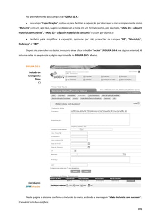 109
No preenchimento dos campos na FIGURA 10.4.:
• no campo “Especificação”, optou-se para facilitar a exposição por descrever a meta simplesmente como
“Meta 01”; em um caso real, sugere-se descrever a meta em um formato como, por exemplo, “Meta 01 – adquirir
material permanente”, “Meta 02 – adquirir material de consumo” e assim por diante; e
• também para simplificar a exposição, optou-se por não preencher os campos “UF”, “Município”,
Endereço” e “CEP”.
Depois de preencher os dados, o usuário deve clicar o botão “Incluir” (FIGURA 10.4. na página anterior). O
sistema exibe na sequência a página reproduzida na FIGURA 10.5. abaixo.
Nesta página o sistema confirma a inclusão da meta, exibindo a mensagem “Meta incluída com sucesso!”.
O usuário tem duas opções:
FIGURA 10.5.
Inclusão de
Cronograma
Físico
(C)
reprodução:
 