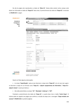 111
No alto da página são reproduzidos os dados da “Meta 01”. Abaixo deles existem vários campos onde
devem ser informados os dados da “Etapa 01” desta meta. O preenchimento dos dados da “Etapa 01” é mostrado
na FIGURA 10.7. a seguir.
Devem ser feitas algumas observações:
• no campo “Especificação”, optou-se por descrever a etapa como “Etapa 01”; em um caso real, sugere-
se descrever a etapa em um formato como “Etapa 01 – adquirir equipamentos de informática”, “Etapa 02 –
adquirir móveis” e assim por diante; e
• não estão preenchidos os campos “UF”, “Município”, Endereço” e “CEP”.
Finalizado o preenchimento dos dados da “Etapa 01”, o usuário deve clicar o botão “Incluir Etapa”. O
sistema exibe em seguida uma página que confirma a inclusão da etapa com a mensagem “Etapa incluída com
sucesso!” (FIGURA 10.8. na próxima página).
FIGURA 10.7.
Inclusão de
Cronograma
Físico
(E)
reprodução:
 