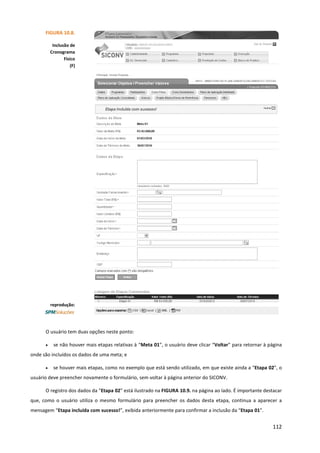 112
O usuário tem duas opções neste ponto:
• se não houver mais etapas relativas à “Meta 01”, o usuário deve clicar “Voltar” para retornar à página
onde são incluídos os dados de uma meta; e
• se houver mais etapas, como no exemplo que está sendo utilizado, em que existe ainda a “Etapa 02”, o
usuário deve preencher novamente o formulário, sem voltar à página anterior do SICONV.
O registro dos dados da “Etapa 02” está ilustrado na FIGURA 10.9. na página ao lado. É importante destacar
que, como o usuário utiliza o mesmo formulário para preencher os dados desta etapa, continua a aparecer a
mensagem “Etapa incluída com sucesso!”, exibida anteriormente para confirmar a inclusão da “Etapa 01”.
FIGURA 10.8.
Inclusão de
Cronograma
Físico
(F)
reprodução:
 