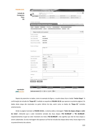 113
Depois de preencher os dados, como no exemplo da figura, o usuário deve clicar o botão “Incluir Etapa”. A
confirmação da inclusão da “Etapa 02” é exibida na sequência (FIGURA 10.10. que aparece na próxima página). Os
dados desta etapa são mostrados na parte inferior da tela, assim como os dados da “Etapa 01” incluídos
anteriormente.
Ainda na página ilustrada na FIGURA 10.10., o sistema exibe a mensagem “Valor de etapas atingiu o valor
da meta”, indicando que o valor monetário somado das duas etapas (“R$ 64.000,00” e “R$ 18.000,00”,
respectivamente) é igual ao valor monetário da meta (“R$ 82.000,00”). Isto significa que não há mais etapas a
serem cadastradas. Se esta mensagem não aparecer ao final da inclusão das etapas desta meta, houve algum erro
no preenchimento dos valores.
FIGURA 10.9.
Inclusão de
Cronograma
Físico
(G)
reprodução:
 