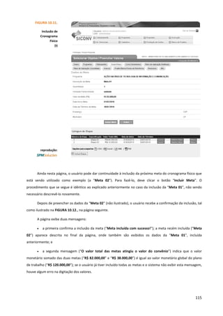 115
Ainda nesta página, o usuário pode dar continuidade à inclusão da próxima meta do cronograma físico que
está sendo utilizado como exemplo (a “Meta 02”). Para fazê-lo, deve clicar o botão “Incluir Meta”. O
procedimento que se segue é idêntico ao explicado anteriormente no caso da inclusão da “Meta 01”, não sendo
necessário descrevê-lo novamente.
Depois de preencher os dados da “Meta 02” (não ilustrado), o usuário recebe a confirmação da inclusão, tal
como ilustrado na FIGURA 10.12., na página seguinte.
A página exibe duas mensagens:
• a primeira confirma a inclusão da meta (“Meta incluída com sucesso!”); a meta recém incluída (“Meta
02”) aparece descrita no final da página, onde também são exibidos os dados da “Meta 01”, incluída
anteriormente; e
• a segunda mensagem (“O valor total das metas atingiu o valor do convênio”) indica que o valor
monetário somado das duas metas (“R$ 82.000,00” e “R$ 38.000,00”) é igual ao valor monetário global do plano
de trabalho (“R$ 120.000,00”); se o usuário já tiver incluído todas as metas e o sistema não exibir esta mensagem,
houve algum erro na digitação dos valores.
FIGURA 10.11.
Inclusão de
Cronograma
Físico
(I)
reprodução:
 