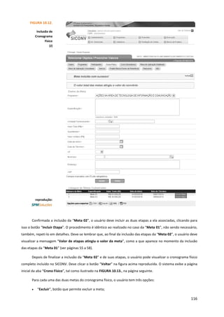 116
Confirmada a inclusão da “Meta 02”, o usuário deve incluir as duas etapas a ela associadas, clicando para
isso o botão “Incluir Etapa”. O procedimento é idêntico ao realizado no caso da “Meta 01”, não sendo necessário,
também, repeti-lo em detalhes. Deve-se lembrar que, ao final da inclusão das etapas da “Meta 02”, o usuário deve
visualizar a mensagem “Valor de etapas atingiu o valor da meta”, como a que aparece no momento da inclusão
das etapas da “Meta 01” (ver páginas 55 a 58).
Depois de finalizar a inclusão da “Meta 02” e de suas etapas, o usuário pode visualizar o cronograma físico
completo incluído no SICONV. Deve clicar o botão “Voltar” na figura acima reproduzida. O sistema exibe a página
inicial da aba “Crono Físico”, tal como ilustrado na FIGURA 10.13., na página seguinte.
Para cada uma das duas metas do cronograma físico, o usuário tem três opções:
• “Excluir”, botão que permite excluir a meta;
FIGURA 10.12.
Inclusão de
Cronograma
Físico
(J)
reprodução:
 
