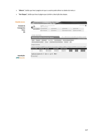 117
• “Alterar”, botão que leva à pagina em que o usuário pode alterar os dados da meta; e
• “Ver Etapas”, botão que leva à página que contém a descrição das etapas.
FIGURA 10.13.
Inclusão do
Cronograma
Físico
(K)
reprodução:
 