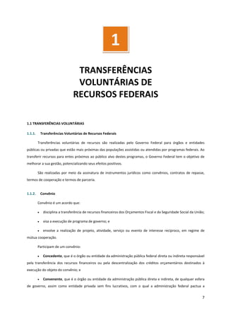 7
TRANSFERÊNCIAS
VOLUNTÁRIAS DE
RECURSOS FEDERAIS
1.1 TRANSFERÊNCIAS VOLUNTÁRIAS
1.1.1. Transferências Voluntárias de Recursos Federais
Transferências voluntárias de recursos são realizadas pelo Governo Federal para órgãos e entidades
públicas ou privadas que estão mais próximas das populações assistidas ou atendidas por programas federais. Ao
transferir recursos para entes próximos ao público alvo destes programas, o Governo Federal tem o objetivo de
melhorar a sua gestão, potencializando seus efeitos positivos.
São realizadas por meio da assinatura de instrumentos jurídicos como convênios, contratos de repasse,
termos de cooperação e termos de parceria.
1.1.2. Convênio
Convênio é um acordo que:
• disciplina a transferência de recursos financeiros dos Orçamentos Fiscal e da Seguridade Social da União;
• visa a execução de programa de governo; e
• envolve a realização de projeto, atividade, serviço ou evento de interesse recíproco, em regime de
mútua cooperação.
Participam de um convênio:
• Concedente, que é o órgão ou entidade da administração pública federal direta ou indireta responsável
pela transferência dos recursos financeiros ou pela descentralização dos créditos orçamentários destinados à
execução do objeto do convênio; e
• Convenente, que é o órgão ou entidade da administração pública direta e indireta, de qualquer esfera
de governo, assim como entidade privada sem fins lucrativos, com o qual a administração federal pactua a
1
 