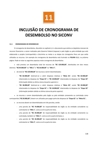 118
INCLUSÃO DE CRONOGRAMA DE
DESEMBOLSO NO SICONV
11.1 CRONOGRAMA DE DESEMBOLSO
O cronograma de desembolso, discutido no capítulo 6, é o documento que estima os depósitos mensais de
recursos financeiros a serem realizados pelo Governo Federal (repasse) e pelo órgão ou pela entidade que está
elaborando o projeto (contrapartida) e discrimina as metas e as etapas do cronograma físico em que serão
utilizados os recursos. Um exemplo de cronograma de desembolso está ilustrado na FIGURA 11.1. na próxima
página. Pode-se notar os seguintes aspectos neste cronograma de desembolso:
• está previsto um desembolso total de recursos de “R$ 120.000,00”, distribuídos em dois meses
distintos: “R$ 94.000,00” no “Mês 1” e “R$ 26.000,00” no “Mês 3”;
• do total de “R$ 120.000,00” de recursos a serem desembolsados:
- “R$ 82.000,00” destinam-se a cobrir despesas relativas à “Meta 01”, sendo “R$ 64.000,00”
relacionados às despesas da “Etapa 01” e “R$ 18.000,00” relacionados às despesas da “Etapa 02”
(informação obtida na última coluna da parte superior); e
- “R$ 38.000,00” destinam-se a cobrir despesas relativas à “Meta 02”, sendo “R$ 20.000,00”
relacionados às despesas da “Etapa 01” e “R$ 18.000,00” relacionados às despesas da “Etapa 02”
(informação também obtida na última coluna da parte superior).
• os recursos a serem desembolsados pelo órgão ou pela entidade convenente ou contratada como
contrapartida (“R$ 20.000,00”) devem ser utilizados para pagar parte das despesas da “Etapa 01” da “Meta 01”;
• os recursos devem ser desembolsados em três parcelas, sendo:
- uma parcela de “R$ 74.000,00” de responsabilidade do órgão ou da entidade concedente ou
contratante no “Mês 1”, como se vê na parte do meio;
- uma parcela de “R$ 20.000,00” de responsabilidade do órgão ou da entidade convenente ou
contratada, também no “Mês 1”, como se vê na parte de baixo; e
- uma parcela de “R$ 26.000,00” de responsabilidade do órgão ou da entidade concedente ou
contratante no “Mês 3”, como se vê na parte do meio.
11
 