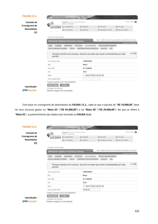 122
Com base no cronograma de desembolso da FIGURA 11.1., sabe-se que a parcela de “R$ 74.000,00” deve
ter seus recursos gastos na “Meta 01” (“R$ 45.000,00”) e na “Meta 02” (“R$ 29.000,00”). No que se refere à
“Meta 01”, o preenchimento dos dados está ilustrado na FIGURA 11.6..
reprodução:
FIGURA 11.6.
Inclusão de
Cronograma de
Desembolso
(D)
FIGURA 11.5.
Inclusão de
Cronograma de
Desembolso
(C)
reprodução:
 