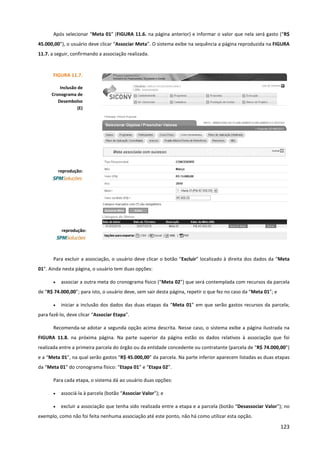 123
Após selecionar “Meta 01” (FIGURA 11.6. na página anterior) e informar o valor que nela será gasto (“R$
45.000,00”), o usuário deve clicar “Associar Meta”. O sistema exibe na sequência a página reproduzida na FIGURA
11.7. a seguir, confirmando a associação realizada.
Para excluir a associação, o usuário deve clicar o botão “Excluir” localizado à direita dos dados da “Meta
01”. Ainda nesta página, o usuário tem duas opções:
• associar a outra meta do cronograma físico (“Meta 02”) que será contemplada com recursos da parcela
de “R$ 74.000,00”; para isto, o usuário deve, sem sair desta página, repetir o que fez no caso da “Meta 01”; e
• iniciar a inclusão dos dados das duas etapas da “Meta 01” em que serão gastos recursos da parcela;
para fazê-lo, deve clicar “Associar Etapa”.
Recomenda-se adotar a segunda opção acima descrita. Nesse caso, o sistema exibe a página ilustrada na
FIGURA 11.8. na próxima página. Na parte superior da página estão os dados relativos à associação que foi
realizada entre a primeira parcela do órgão ou da entidade concedente ou contratante (parcela de “R$ 74.000,00”)
e a “Meta 01”, na qual serão gastos “R$ 45.000,00” da parcela. Na parte inferior aparecem listadas as duas etapas
da “Meta 01” do cronograma físico: “Etapa 01” e “Etapa 02”.
Para cada etapa, o sistema dá ao usuário duas opções:
• associá-la à parcela (botão “Associar Valor”); e
• excluir a associação que tenha sido realizada entre a etapa e a parcela (botão “Desassociar Valor”); no
exemplo, como não foi feita nenhuma associação até este ponto, não há como utilizar esta opção.
FIGURA 11.7.
Inclusão de
Cronograma de
Desembolso
(E)
reprodução:
reprodução:
 
