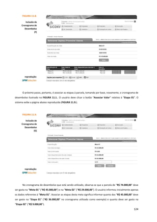 124
O próximo passo, portanto, é associar as etapas à parcela, tomando por base, novamente, o cronograma de
desembolso ilustrado na FIGURA 11.1.. O usuário deve clicar o botão “Associar Valor” relativo à “Etapa 01”. O
sistema exibe a página abaixo reproduzida (FIGURA 11.9.).
No cronograma de desembolso que está sendo utilizado, observa-se que a parcela de “R$ 74.000,00” deve
ser gasta na “Meta 01” (“R$ 45.000,00”) e na “Meta 02” (“R$ 29.000,00”). O usuário informou inicialmente apenas
os dados referentes à “Meta 01”. Associar as etapas desta meta significa informar quanto dos “R$ 45.000,00” deve
ser gasto na “Etapa 01” (“R$ 36.000,00” no cronograma utilizado como exemplo) e quanto deve ser gasto na
“Etapa 02” (“R$ 9.000,00”).
FIGURA 11.8.
Inclusão de
Cronograma de
Desembolso
(F)
reprodução:
FIGURA 11.9.
Inclusão de
Cronograma de
Desembolso
(G)
reprodução:
 