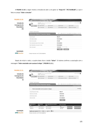 125
A FIGURA 11.10. a seguir mostra a inclusão do valor a ser gasto na “Etapa 01” (“R$ 36.000,00”), o que é
feito no campo “Valor a vincular”.
Depois de incluir o valor, o usuário deve clicar o botão “Salvar”. O sistema confirma a associação com a
mensagem “Valor associado com sucesso à etapa.” (FIGURA 11.11.).
FIGURA 11.10.
Inclusão de
Cronograma de
Desembolso
(H)
reprodução:
FIGURA 11.11.
Inclusão de
Cronograma de
Desembolso
(I)
reprodução:
 