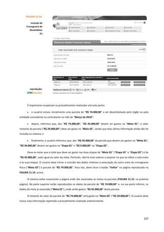127
É importante recapitular os procedimentos realizados até este ponto:
• o usuário incluiu inicialmente uma parcela de “R$ 74.000,00” a ser desembolsada pelo órgão ou pela
entidade concedente ou contratante no mês de “Março de 2010”;
• depois, informou que, dos “R$ 74.000,00”, “R$ 45.000,00” devem ser gastos na “Meta 01”; o valor
restante da parcela (“R$ 29.000,00”) deve ser gasto na “Meta 02”, sendo que esta última informação ainda não foi
incluída no sistema; e
• finalmente, o usuário informou que, dos “R$ 45.000,00” da parcela que devem ser gastos na “Meta 01”,
“R$ 36.000,00” devem ser gastos na “Etapa 01” e “R$ 9.000,00” na “Etapa 02”.
Deve-se notar que o total que deve ser gasto nas duas etapas da “Meta 01” (“Etapa 01” e “Etapa 02”) é de
“R$ 45.000,00”, valor igual ao valor da meta. Portanto, não há mais valores a associar no que se refere a esta meta
e às suas etapas. O usuário deve iniciar a inclusão dos dados relativos à associação da outra meta do cronograma
físico (“Meta 02”) à parcela de “R$ 74.000,00”. Para isto, deve clicar o botão “Voltar” na página reproduzida na
FIGURA 11.14. acima.
O sistema exibe novamente a página onde são associadas as metas às parcelas (FIGURA 11.15. na próxima
página). Na parte superior estão reproduzidos os dados da parcela de “R$ 74.000,00” e, na sua parte inferior, os
dados da meta já associada (“Meta 01”), onde serão gastos “R$ 45.000,00” desta parcela.
O restante do valor da parcela de “R$ 74.000,00” será gasto na “Meta 02” (“R$ 29.000,00”). O usuário deve
incluir esta informação repetindo o procedimento realizado anteriormente.
FIGURA 11.14.
Inclusão de
Cronograma de
Desembolso
(L)
reprodução:
 