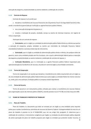 8
execução de programa, projeto/atividade ou evento mediante a celebração de convênio.
1.1.3. Contrato de Repasse
Contrato de repasse é um acordo que:
• disciplina a transferência de recursos financeiros dos Orçamentos Fiscal e da Seguridade Social da União,
sendo a transferência gerenciada por instituição ou agente financeiro público federal;
• visa a execução de programa de governo; e
• envolve a realização de projeto, atividade, serviço ou evento de interesse recíproco, em regime de
mútua cooperação.
Participam de um contrato de repasse:
• Contratante, que é o órgão ou a entidade da administração pública federal direta ou indireta que pactua
a execução de programa, projeto, atividade ou evento por intermédio de instituição financeira federal
(mandatária) mediante a assinatura deste tipo de instrumento;
• Contratado, que é o órgão ou entidade da administração pública direta e indireta, de qualquer esfera de
governo, assim como entidade privada sem fins lucrativos, com a qual a administração federal pactua a execução
de programa, projeto/atividade ou evento mediante a celebração de contrato de repasse; e
• Instituição Mandatária, que é a instituição ou o agente financeiro público federal responsável pela
operacionalização da transferência de recursos, atuando em nome do órgão ou da entidade contratante.
1.1.4. Termo de Cooperação
Termo de cooperação é um acordo que disciplina a transferência de crédito orçamentário de um órgão ou
de uma entidade da administração pública federal direta para outro órgão ou entidade federal da mesma natureza
ou, ainda, para uma autarquia, fundação pública ou empresa estatal dependente.
1.1.5. Termo de Parceria
Termo de parceria é um instrumento jurídico utilizado para realizar a transferência de recursos federais
para organizações sociais de interesse público (OSCIPs), estando previsto na Lei nº 9.790, de 23 de março de 1999.
1.2. PLANO DE TRABALHO E PROPOSTA DE TRABALHO
1.2.1. Plano de Trabalho
Plano de trabalho é o documento que deve ser enviado por um órgão ou uma entidade como requisito
prévio para receber transferências voluntárias de recursos do Governo Federal. A obrigatoriedade de envio de um
plano de trabalho é prevista na Lei nº 8.666/1993, que, em seu artigo 116, parágrafo 1º, determina que a
celebração de convênios e instrumentos congêneres por órgãos ou entidades da administração pública depende
de prévia aprovação de plano de trabalho proposto pelo órgão ou entidade que pretende receber recursos. O
 