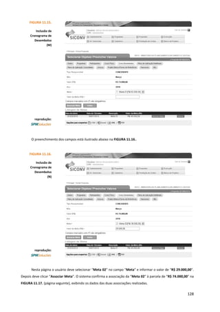 128
O preenchimento dos campos está ilustrado abaixo na FIGURA 11.16..
Nesta página o usuário deve selecionar “Meta 02” no campo “Meta” e informar o valor de “R$ 29.000,00”.
Depois deve clicar “Associar Meta”. O sistema confirma a associação da “Meta 02” à parcela de “R$ 74.000,00” na
FIGURA 11.17. (página seguinte), exibindo os dados das duas associações realizadas.
FIGURA 11.15.
Inclusão de
Cronograma de
Desembolso
(M)
reprodução:
FIGURA 11.16.
Inclusão de
Cronograma de
Desembolso
(N)
reprodução:
 