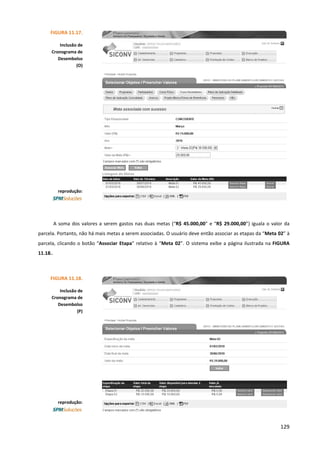 129
A soma dos valores a serem gastos nas duas metas (“R$ 45.000,00” e “R$ 29.000,00”) iguala o valor da
parcela. Portanto, não há mais metas a serem associadas. O usuário deve então associar as etapas da “Meta 02” à
parcela, clicando o botão “Associar Etapa” relativo à “Meta 02”. O sistema exibe a página ilustrada na FIGURA
11.18..
FIGURA 11.17.
Inclusão de
Cronograma de
Desembolso
(O)
reprodução:
FIGURA 11.18.
Inclusão de
Cronograma de
Desembolso
(P)
reprodução:
 