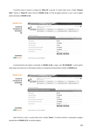 130
O próximo passo é associar as etapas da “Meta 02” à parcela. O usuário deve clicar o botão “Associar
Valor” relativo à “Etapa 01” desta meta (na FIGURA 11.18. no final da página anterior), o que o leva à página
abaixo ilustrada na FIGURA 11.19..
O preenchimento dos dados é mostrado na FIGURA 11.20. a seguir: são “R$ 20.000,00” a serem gastos
nesta etapa, de acordo com a informação contida no cronograma de desembolso contido na FIGURA 11.1..
Após informar o valor, o usuário deve clicar o botão “Salvar”. O sistema confirma a associação na página
reproduzida na FIGURA 11.21. na próxima página.
FIGURA 11.19.
Inclusão de
Cronograma de
Desembolso
(Q)
reprodução:
FIGURA 11.20.
Inclusão de
Cronograma de
Desembolso
(R)
reprodução:
 