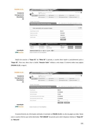 131
Depois de associar a “Etapa 01” da “Meta 02” à parcela, o usuário deve repetir o procedimento para a
“Etapa 02”. Para isso, deve clicar o botão “Associar Valor” relativo a esta etapa. O sistema exibe nova página
(FIGURA 11.22. a seguir).
O preenchimento da informação solicitada é mostrado na FIGURA 11.23. no alto da página ao lado. Neste
caso o usuário informa que serão destinados “R$ 9.000,00” da parcela para cobrir despesas relativas à “Etapa 02”
da “Meta 02”.
FIGURA 11.21.
Inclusão de
Cronograma de
Desembolso
(S)
reprodução:
FIGURA 11.22.
Inclusão de
Cronograma de
Desembolso
(T)
reprodução:
 