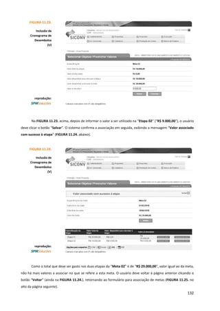 132
Na FIGURA 11.23. acima, depois de informar o valor a ser utilizado na “Etapa 02” (“R$ 9.000,00”), o usuário
deve clicar o botão “Salvar”. O sistema confirma a associação em seguida, exibindo a mensagem “Valor associado
com sucesso à etapa” (FIGURA 11.24. abaixo).
Como o total que deve ser gasto nas duas etapas da “Meta 02” é de “R$ 29.000,00”, valor igual ao da meta,
não há mais valores a associar no que se refere a esta meta. O usuário deve voltar à página anterior clicando o
botão “Voltar” (ainda na FIGURA 11.24.), retornando ao formulário para associação de metas (FIGURA 11.25. no
alto da página seguinte).
FIGURA 11.23.
Inclusão de
Cronograma de
Desembolso
(U)
reprodução:
FIGURA 11.24.
Inclusão de
Cronograma de
Desembolso
(V)
reprodução:
 