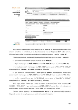 133
Nesta página o sistema exibe os dados da parcela de “R$ 74.000,00” de responsabilidade do órgão ou da
entidade concedente ou contratante, a ser desembolsada no mês de “Março de 2010”. Exibe, também,
informações sobre as duas metas onde devem ser gastos os recursos desta parcela (“Meta 01” e “Meta 02”).
É importante recapitular, novamente, os procedimentos realizados pelo usuário até chegar a este ponto:
• o usuário incluiu inicialmente os dados da parcela de “R$ 74.000,00”;
• depois informou que, dos “R$ 74.000,00” da parcela, “R$ 45.000,00” devem ser gastos na “Meta 01”;
• na sequência, o usuário informou que, dos “R$ 45.000,00” a serem gastos na “Meta 01”, “R$ 36.000,00”
devem ser gastos na “Etapa 01” e “R$ 9.000,00” na “Etapa 02” desta meta;
• após informar os valores da parcela a serem gastos na “Meta 01”, discriminando-os por suas duas
etapas, o usuário informou que, dos “R$ 74.000,00” da parcela, “R$ 29.000,00” devem ser gastos na “Meta 02”; e
• por fim, o usuário informou que, dos “R$ 29.000,00” a serem gastos na “Meta 02”, “R$ 20.000,00”
devem ser gastos na “Etapa 01” e “R$ 9.000,00” na “Etapa 02” desta meta.
Nesta página, nota-se também que a soma dos valores das duas metas que foram associadas (“R$
45.000,00” e “R$ 29.000,00”) é igual ao valor da parcela (“R$ 74.000,00”). Portanto, não há mais metas a serem
associadas a esta parcela. O usuário deve clicar o botão “Voltar” para incluir a próxima parcela.
O sistema exibe na sequência a aba “Crono Desembolso” (FIGURA 11.26. na página ao lado), contendo a
listagem de parcelas. No exemplo, apenas uma parcela foi incluída até este ponto.
FIGURA 11.25.
Inclusão de
Cronograma de
Desembolso
(W)
reprodução:
 