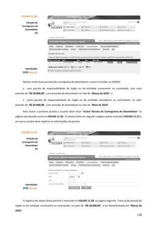 134
Restam ainda duas parcelas do cronograma de desembolso a serem incluídas no SICONV:
• uma parcela de responsabilidade do órgão ou da entidade convenente ou contratada, com valor
previsto de “R$ 20.000,00”, com previsão de desembolso no mês de “Março de 2010”; e
• outra parcela de responsabilidade do órgão ou da entidade concedente ou contratante, no valor
previsto de “R$ 26.000,00”, com previsão de desembolso no mês de “Maio de 2010”.
Para incluir a próxima parcela o usuário deve clicar “Incluir Parcela do Cronograma de Desembolso” na
página reproduzida acima na FIGURA 11.26.. O sistema abre em seguida a página abaixo ilustrada (FIGURA 11.27.),
em que o usuário deve registrar as informações da parcela.
O registro dos dados desta parcela é mostrado na FIGURA 11.28. na página seguinte. Trata-se de parcela do
órgão ou da entidade convenente ou contratada, no valor de “R$ 20.000,00”, a ser desembolsada em “Março de
2010”.
FIGURA 11.26.
Inclusão de
Cronograma de
Desembolso
(X)
reprodução:
FIGURA 11.27.
Inclusão de
Cronograma de
Desembolso
(Y)
reprodução:
 