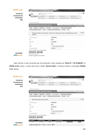136
Após informar o valor da parcela que será destinado a cobrir despesas da “Meta 01” (“R$ 20.000,00” na
FIGURA 11.30. acima), o usuário deve clicar o botão “Associar Meta”. O sistema confirma a associação (FIGURA
11.31. abaixo).
FIGURA 11.30.
Inclusão de
Cronograma de
Desembolso
(AB)
reprodução:
FIGURA 11.31.
Inclusão de
Cronograma de
Desembolso
(AC)
reprodução:
 