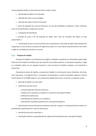 9
mesmo parágrafo detalha os elementos que devem compor o plano:
• identificação do objeto a ser executado;
• definição das metas a serem atingidas;
• descrição das etapas ou fases de execução;
• plano de aplicação dos recursos financeiros, em que são detalhadas as despesas a serem realizadas,
assim como identificadas as origens dos recursos;
• cronograma de desembolso;
• previsão de início e fim da execução do objeto, bem como da conclusão das etapas ou fases
programadas; e
• comprovação de que os recursos próprios para complementar a execução do objeto estão devidamente
assegurados no caso de obras ou serviços de engenharia, exceto se o custo total do empreendimento recair sobre
o órgão ou a entidade que transfere os recursos.
1.2.2. Proposta de Trabalho
Proposta de trabalho é um documento que órgãos e entidades concedentes ou contratantes podem exigir
antes do envio do plano de trabalho, para que seja feita uma análise preliminar. Se aprovada a proposta, o órgão
ou a entidade solicita, em um segundo momento, o envio do plano de trabalho completo, a ser submetido à
análise final.
Comparada ao plano de trabalho, a proposta de trabalho é um documento menos detalhado, não tendo,
como regra geral, o cronograma físico, o cronograma de desembolso e o plano de aplicação. Segundo a Portaria
Interministerial nº 127/2008, artigo 15, uma proposta de trabalho deve conter, no mínimo, os seguintes pontos:
• descrição do objeto a ser executado;
• justificativa, que deve incluir:
- a caracterização dos interesses recíprocos;
- a relação entre a proposta e os objetivos e as diretrizes do programa federal;
- a definição do público alvo;
- a identificação do problema a ser resolvido; e
- a descrição dos resultados esperados com a execução do programa.
• estimativa dos recursos financeiros necessários, incluindo o repasse a ser feito pelo Governo Federal e a
contrapartida, especificando-se o valor de cada parcela;
• previsão de prazo para a execução; e
• informações relativas à capacidade técnica e gerencial do proponente para a execução do objeto.
 