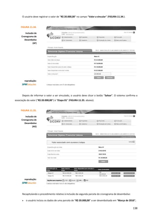 138
O usuário deve registrar o valor de “R$ 20.000,00” no campo “Valor a vincular” (FIGURA 11.34.).
Depois de informar o valor a ser vinculado, o usuário deve clicar o botão “Salvar”. O sistema confirma a
associação do valor (“R$ 20.000,00”) à “Etapa 01” (FIGURA 11.35. abaixo).
Recapitulando o procedimento relativo à inclusão da segunda parcela do cronograma de desembolso:
• o usuário incluiu os dados de uma parcela de “R$ 20.000,00” a ser desembolsada em “Março de 2010”;
FIGURA 11.34.
Inclusão de
Cronograma de
Desembolso
(AF)
reprodução:
FIGURA 11.35.
Inclusão de
Cronograma de
Desembolso
(AG)
reprodução:
 