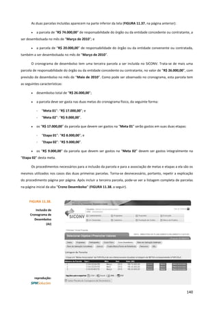 140
As duas parcelas incluídas aparecem na parte inferior da tela (FIGURA 11.37. na página anterior):
• a parcela de “R$ 74.000,00” de responsabilidade do órgão ou da entidade concedente ou contratante, a
ser desembolsada no mês de “Março de 2010”; e
• a parcela de “R$ 20.000,00” de responsabilidade do órgão ou da entidade convenente ou contratada,
também a ser desembolsada no mês de “Março de 2010”.
O cronograma de desembolso tem uma terceira parcela a ser incluída no SICONV. Trata-se de mais uma
parcela de responsabilidade do órgão ou da entidade concedente ou contratante, no valor de “R$ 26.000,00”, com
previsão de desembolso no mês de “Maio de 2010”. Como pode ser observado no cronograma, esta parcela tem
as seguintes características:
• desembolso total de “R$ 26.000,00”;
• a parcela deve ser gasta nas duas metas do cronograma físico, da seguinte forma:
- “Meta 01”: “R$ 17.000,00”; e
- “Meta 02”: “R$ 9.000,00”.
• os “R$ 17.000,00” da parcela que devem ser gastos na “Meta 01” serão gastos em suas duas etapas:
- “Etapa 01”: “R$ 8.000,00”; e
- “Etapa 02”: “R$ 9.000,00”.
• os “R$ 9.000,00” da parcela que devem ser gastos na “Meta 02” devem ser gastos integralmente na
“Etapa 02” desta meta.
Os procedimentos necessários para a inclusão da parcela e para a associação de metas e etapas a ela são os
mesmos utilizados nos casos das duas primeiras parcelas. Torna-se desnecessário, portanto, repetir a explicação
do procedimento página por página. Após incluir a terceira parcela, pode-se ver a listagem completa de parcelas
na página inicial da aba “Crono Desembolso” (FIGURA 11.38. a seguir).
FIGURA 11.38.
Inclusão de
Cronograma de
Desembolso
(AJ)
reprodução:
 