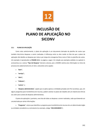 141
INCLUSÃO DE
PLANO DE APLICAÇÃO NO
SICONV
12.1 PLANO DE APLICAÇÃO
Como visto anteriormente, o plano de aplicação é um documento derivado da planilha de custos que
também discrimina despesas a serem realizadas. A diferença entre os dois reside no fato de que o plano de
aplicação não detalha as despesas por meta e por etapa do cronograma físico como é feito na planilha de custos.
Um exemplo é reproduzido na FIGURA 12.1. na página a seguir. Em relação aos exemplos exibidos no capítulo 5,
acrescentou-se a coluna “Tipo de Despesa” (terceira coluna), pois o SICONV solicita esta informação no início do
processo de cadastramento de um item, colocando como opções:
• “bem”;
• “serviço”;
• “obra”;
• “tributos”;
• “outros”; e
• “despesa administrativa”, opção que se aplica apenas a entidades privadas sem fins lucrativos, que, em
alguns programas para transferência de recursos, podem solicitar no plano de trabalho até um máximo de 15% do
seu valor para custeio de despesas administrativas.
O plano de aplicação é, portanto, uma lista de todas as despesas a serem realizadas, cada qual devendo ser
carcaterizada por várias informações:
• “Programa”: coluna que identifica o programa para transferência de recursos de um determinado órgão
ou entidade concedente ou contratante (no exemplo, código “2011320100201”);
12
 