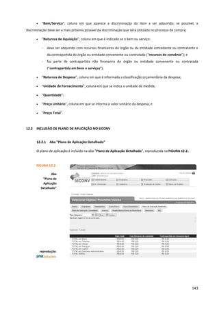 143
• “Bem/Serviço”, coluna em que aparece a discriminação do item a ser adquirido; se possível, a
discriminação deve ser a mais próxima possível da discriminação que será utilizado no processo de compra;
• “Natureza de Aquisição”, coluna em que é indicado se o bem ou serviço:
- deve ser adquirido com recursos financeiros do órgão ou da entidade concedente ou contratante e
da contrapartida do órgão ou entidade convenente ou contratada (“recursos do convênio”); e
- faz parte da contrapartida não financeira do órgão ou entidade convenente ou contratada
(“contrapartida em bens e serviços”).
• “Natureza de Despesa”, coluna em que é informada a classificação orçamentária da despesa;
• “Unidade de Fornecimento”, coluna em que se indica a unidade de medida;
• “Quantidade”;
• “Preço Unitário”, coluna em que se informa o valor unitário da despesa; e
• “Preço Total”.
12.2 INCLUSÃO DE PLANO DE APLICAÇÃO NO SICONV
12.2.1 Aba “Plano de Aplicação Detalhado”
O plano de aplicação é incluído na aba “Plano de Aplicação Detalhado”, reproduzida na FIGURA 12.2..
FIGURA 12.2.
Aba
“Plano de
Aplicação
Detalhado”
reprodução:
 