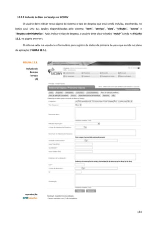 144
12.2.2 Inclusão de Bem ou Serviço no SICONV
O usuário deve indicar nesta página do sistema o tipo de despesa que está sendo incluída, escolhendo, no
botão azul, uma das opções disponibilizadas pelo sistema: “bem”, “serviço”, “obra”, “tributos”, “outros” e
“despesa administrativa”. Após indicar o tipo de despesa, o usuário deve clicar o botão “Incluir” (ainda na FIGURA
12.2. na página anterior).
O sistema exibe na sequência o formulário para registro de dados da primeira despesa que consta no plano
de aplicação (FIGURA 12.3.).
FIGURA 12.3.
Inclusão de
Bem ou
Serviço
(A)
reprodução:
 