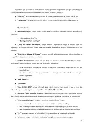 145
Os campos que aparecem no formulário são aqueles presentes no plano de aplicação (além de alguns
campos preenchidos pelo próprio sistema e de quatro campos relativos a endereço):
• “Programa”, campo em se indica o programa de transferência de recursos, se houver mais de um;
• “Tipo Despesa”, campo preenchido pelo sistema com base na informação registrada pelo usuário;
• “Descrição Item”;
• “Natureza Aquisição”, campo onde o usuário deve clicar o botão e escolher uma das duas opções já
explicadas:
- “Recursos do convênio”; ou
- “Contrapartida bens e serviços”.
• “Código da Natureza de Despesa”, campo em que é registrado o código da despesa (com oito
algarismos); se o código informado não for aceito pelo sistema, pode-se fazer pesquisa clicando-se o botão com
uma lupa;
• “Descrição da Natureza de Despesa”, campo preenchido automaticamente pelo sistema, com base no
código informado pelo usuário no campo anterior;
• “Unidade Fornecimento”, campo em que deve ser informada a unidade utilizada para medir a
quantidade do bem ou serviço; o usuário tem duas opções para preenchê-lo:
- digitar diretamente o código da unidade, no campo à esquerda do botão que tem um lupa
desenhada; ou
- deve clicar o botão com uma lupa para escolher uma das opções de unidades de fornecimento que o
sistema disponibiliza.
• “Valor Total (R$)”;
• “Quantidade”;
• “Valor Unitário (R$)”, campo informado pelo próprio sistema, que calcula o valor a partir das
informações que o usuário registra nos campos “Valor Total (R$)” e “Quantidade”;
• “Recuperar Último Endereço Cadastrado”, campo em que o usuário pode clicar a opção “Sim” se quiser
que o sistema preencha automaticamente os dados do endereço com as mesmas informações do item anterior;
• “Endereço de Localização”, campo em que é informado o endereço em que:
- deve ser executada a obra, se a despesa relacionar-se à execução de uma obra;
- deve ser entregue o bem adquirido, se a despesa estiver associada à aquisição de um bem; ou
- deve ser prestado o serviço, se a despesa relacionar-se à contratação de um prestador de serviço.
• “CEP”, campo em que deve ser informado o CEP correspondente ao endereço de localização;
• “UF”, campo em que é informada a Unidade da Federação correspondente ao município;
 