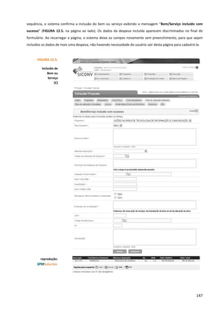 147
sequência, o sistema confirma a inclusão do bem ou serviço exibindo a mensagem “Bem/Serviço incluído com
sucesso” (FIGURA 12.5. na página ao lado). Os dados da despesa incluída aparecem discriminados no final do
formulário. Ao recarregar a página, o sistema deixa os campos novamente sem preenchimento, para que sejam
incluídos os dados de mais uma despesa, não havendo necessidade do usuário sair desta página para cadastrá-la.
FIGURA 12.5.
Inclusão de
Bem ou
Serviço
(C)
reprodução:
 