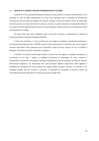 10
1.3. DECRETO Nº 6.170/2007 E PORTARIA INTERMINISTERIAL Nº 127/2008
O Decreto nº 6.170, publicado pelo Governo Federal em julho de 2007, e a Portaria Interministerial nº 127,
publicada em maio de 2008, estabeleceram um novo marco regulatório para a realização de transferências
voluntárias de recursos financeiros federais por meio de convênios, contratos de repasse, termos de cooperação,
termos de parceria e instrumentos afins. Em conjunto, o decreto e a portaria substituem a Instrução Normativa nº
1, de janeiro de 1997, publicada pela Secretaria do Tesouro Nacional, embora muitos de seus dispositivos tenham
sido reproduzidos na íntegra.
No centro deste novo marco regulatório estão o Portal dos Convênios e, especialmente, o Sistema de
Gestão de Convênios e Contratos de Repasse (SICONV).
O Portal dos Convênios é o site na Internet em que órgãos ou entidades concedentes/contratantes e
convenentes/contratadas acessam o SICONV e outros recursos relacionados a transferência de recursos federais,
incluindo informações sobre programas para transferência desses recursos, manuais de uso do SICONV e
legislação. O Portal dos Convênios é abordado no capítulo 2.
O SICONV é um sistema informatizado utilizado na Internet em que órgãos ou entidades concedentes ou
contratantes, de um lado, e órgãos ou entidades convenentes ou contratadas, de outro, realizam os
procedimentos necessários à formalização, execução e prestação de contas de convênios, contratos de repasse e
instrumentos congêneres. Sua implantação teve como principais objetivos proporcionar maior agilidade à
tramitação de solicitações de recursos federais por órgãos públicos estaduais, distritais ou municipais e por
entidades privadas sem fins lucrativos e aumentar a capacidade de fiscalização do Governo Federal, da
Controladoria-Geral da União (CGU) e do Tribunal de Contas da União (TCU).
 