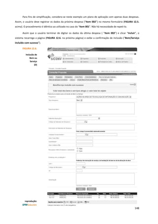 148
Para fins de simplificação, considera-se neste exemplo um plano de aplicação com apenas duas despesas.
Assim, o usuário deve registrar os dados da próxima despesa (“Item 002”) no mesmo formulário (FIGURA 12.5.
acima). O procedimento é idêntico ao utilizado no caso do “Item 001”. Não há necessidade de repeti-lo.
Assim que o usuário terminar de digitar os dados da última despesa ( “Item 002”) e clicar “Incluir”, o
sistema recarrega a página (FIGURA 12.6. na próxima página) e exibe a confirmação de inclusão (“Bem/Serviço
incluído com sucesso”).
FIGURA 12.6.
Inclusão de
Bem ou
Serviço
(D)
reprodução:
 