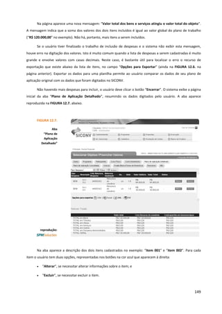 149
Na página aparece uma nova mensagem: “Valor total dos bens e serviços atingiu o valor total do objeto”.
A mensagem indica que a soma dos valores dos dois itens incluídos é igual ao valor global do plano de trabalho
(“R$ 120.000,00” no exemplo). Não há, portanto, mais itens a serem incluídos.
Se o usuário tiver finalizado o trabalho de inclusão de despesas e o sistema não exibir esta mensagem,
houve erro na digitação dos valores. Isto é muito comum quando a lista de despesas a serem cadastradas é muito
grande e envolve valores com casas decimais. Neste caso, é bastante útil para localizar o erro o recurso de
exportação que existe abaixo da lista de itens, no campo “Opções para Exportar” (ainda na FIGURA 12.6. na
página anterior). Exportar os dados para uma planilha permite ao usuário comparar os dados de seu plano de
aplicação original com os dados que foram digitados no SICONV.
Não havendo mais despesas para incluir, o usuário deve clicar o botão “Encerrar”. O sistema exibe a página
inicial da aba “Plano de Aplicação Detalhado”, resumindo os dados digitados pelo usuário. A aba aparece
reproduzida na FIGURA 12.7. abaixo.
Na aba aparece a descrição dos dois itens cadastrados no exemplo: “item 001” e “item 002”. Para cada
item o usuário tem duas opções, representadas nos botões na cor azul que aparecem à direita:
• “Alterar”, se necessitar alterar informações sobre o item; e
• “Excluir”, se necessitar excluir o item.
FIGURA 12.7.
Aba
“Plano de
Aplicação
Detalhado”
reprodução:
 