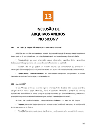 151
INCLUSÃO DE
ARQUIVOS ANEXOS
NO SICONV
13.1 ANEXAÇÃO DE ARQUIVOS À PROPOSTA OU AO PLANO DE TRABALHO
O SICONV tem três abas em que existem recursos destinados à anexação de arquivos digitais pelo usuário
de um órgão ou de uma entidade que está incluindo ou alterando uma proposta ou um plano de trabalho:
• “Dados”, aba em que podem ser anexados arquivos relacionados à capacidade técnica e gerencial do
órgão ou da entidade proponente; este recurso do sistema foi discutido no capítulo 8;
• “Anexos”, aba em que podem ser anexados arquivos que complementam ou comprovam as
informações contidas na proposta ou no plano de trabalho; este recurso será visto na seção 13.2 deste capítulo; e
• “Projeto Básico / Termo de Referência”, aba em que devem ser anexados o projeto básico ou o termo
de referência, como será visto na seção 13.3. deste capítulo.
13.2 ABA “ANEXOS”
Na aba “Anexos” podem ser anexados arquivos contendo plantas de obras, fotos e vídeos exibindo a
situação atual de locais a serem reformados, ofícios de deputados informando a existência de emendas,
especificações e orçamentos de itens e quaisquer tipos de documentos que possam fortalecer a justificativa da
proposta ou do plano ou que comprovem informações incluídas nas demais abas do SICONV.
Ao clicar a aba, o usuário tem acesso à página reproduzida na FIGURA 13.1.. A aba tem dois campos:
• “Arquivo”, campo que o usuário utiliza para localizar em seu computador o arquivo a ser enviado como
anexo da proposta ou do plano; e
• “Descrição”, campo em que o usuário deve descrever o conteúdo do arquivo que está sendo anexado.
13
 