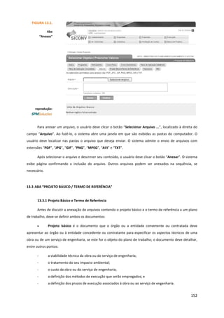 152
Para anexar um arquivo, o usuário deve clicar o botão “Selecionar Arquivo ...”, localizado à direita do
campo “Arquivo”. Ao fazê-lo, o sistema abre uma janela em que são exibidas as pastas do computador. O
usuário deve localizar nas pastas o arquivo que deseja enviar. O sistema admite o envio de arquivos com
extensões “PDF”, “JPG”, “GIF”, “PNG”, “MPEG”, “AVI” e “TXT”.
Após selecionar o arquivo e descrever seu conteúdo, o usuário deve clicar o botão “Anexar”. O sistema
exibe página confirmando a inclusão do arquivo. Outros arquivos podem ser anexados na sequência, se
necessário.
13.3 ABA “PROJETO BÁSICO / TERMO DE REFERÊNCIA”
13.3.1 Projeto Básico e Termo de Referência
Antes de discutir a anexação de arquivos contendo o projeto básico e o termo de referência a um plano
de trabalho, deve-se definir ambos os documentos:
• Projeto básico é o documento que o órgão ou a entidade convenente ou contratada deve
apresentar ao órgão ou à entidade concedente ou contratante para especificar os aspectos técnicos de uma
obra ou de um serviço de engenharia, se este for o objeto do plano de trabalho; o documento deve detalhar,
entre outros pontos:
- a viabilidade técnica da obra ou do serviço de engenharia;
- o tratamento do seu impacto ambiental;
- o custo da obra ou do serviço de engenharia;
- a definição dos métodos de execução que serão empregados; e
- a definição dos prazos de execução associados à obra ou ao serviço de engenharia.
FIGURA 13.1.
Aba
“Anexos”
reprodução:
 