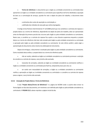 153
• Termo de referência é o documento que o órgão ou a entidade convenente ou contratada deve
apresentar ao órgão ou à entidade concedente ou contratante para especificar de forma detalhada a aquisição
de bens ou a contratação de serviços, quando for este o objeto do plano de trabalho; o documento deve
conter:
- a estimativa dos custos de aquisição ou contratação; e
- a definição dos métodos de execução que serão empregados.
O artigo 23 da Portaria Interministerial nº 127/2008 prevê que nos convênios e contratos de repasse o
projeto básico ou o termo de referência, dependendo do objeto do plano de trabalho, deve ser apresentado
antes da liberação da primeira parcela dos recursos pelo órgão ou pela entidade concedente ou contratante.
Neste caso, o convênio ou o contrato de repasse fica sujeito a uma cláusula suspensiva enquanto o projeto
básico ou o termo de referência não tiver sido enviado pelo órgão ou pela entidade convenente ou contratada
e aprovado pelo órgão ou pela entidade concedente ou contratante. Se este último preferir, pode exigir a
apresentação do documento antes mesmo da celebração do instrumento.
Depois de entregue, o documento é analisado pelo órgão ou pela entidade concedente ou contratante.
Como resultado desta análise, o projeto básico ou o termo de referência pode:
• não ser aceito, cabendo ao órgão ou à entidade concedente ou contratante promover a extinção
do convênio ou contrato de repasse, caso já tenha sido assinado;
• necessitar de correções, cabendo ao órgão ou à entidade concedente ou contratante notificar o
órgão ou a entidade convenente ou contratada para fazê-las, estipulando prazo para isto; ou
• ser aceito sem necessidade de correções; o órgão ou a entidade concedente ou contratante
notifica a aprovação ao órgão ou à entidade convenente ou contratada e o convênio ou contrato de repasse
passa a vigorar, caso já tenha sido assinado.
13.3.2 Anexação de Projeto Básico e Termo de Referência
A aba “Projeto Básico/Termo de Referência” é a página do SICONV onde o usuário deve enviar na
forma digital um dos dois documentos, em momento a ser definido pelo órgão ou pela entidade concedente ou
contratante. A FIGURA 13.2. abaixo reproduz a página inicial da aba.
 