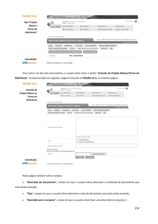 154
Para incluir um dos dois documentos, o usuário deve clicar o botão “Inclusão de Projeto Básico/Termo de
Referência”. O sistema exibe em seguida a página ilustrada na FIGURA 13.3. na próxima página.
Nesta página existem vários campos:
• “Descrição do documento”, campo em que o usuário deve descrever o conteúdo do documento que
está sendo anexado;
• “Tipo”, campo em que o usuário deve selecionar o tipo de documento que está sendo anexado;
• “Descrição para o arquivo”, campo em que o usuário deve fazer uma descrição do arquivo; e
FIGURA 13.2.
Aba “Projeto
Básico /
Termo de
Referência”
reprodução:
FIGURA 13.3.
Inclusão de
Projeto Básico ou
Termo de
Referência
reprodução:
 
