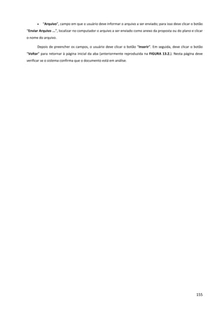 155
• “Arquivo”, campo em que o usuário deve informar o arquivo a ser enviado; para isso deve clicar o botão
“Enviar Arquivo ...”, localizar no computador o arquivo a ser enviado como anexo da proposta ou do plano e clicar
o nome do arquivo.
Depois de preencher os campos, o usuário deve clicar o botão “Inserir”. Em seguida, deve clicar o botão
“Voltar” para retornar à página inicial da aba (anteriormente reproduzida na FIGURA 13.2.). Nesta página deve
verificar se o sistema confirma que o documento está em análise.
 