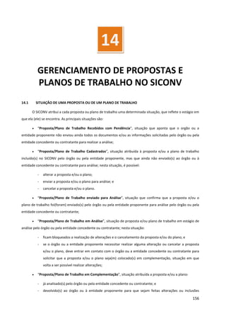 156
GERENCIAMENTO DE PROPOSTAS E
PLANOS DE TRABALHO NO SICONV
14.1 SITUAÇÃO DE UMA PROPOSTA OU DE UM PLANO DE TRABALHO
O SICONV atribui a cada proposta ou plano de trabalho uma determinada situação, que reflete o estágio em
que ela (ele) se encontra. As principais situações são:
• “Proposta/Plano de Trabalho Recebidos com Pendência”, situação que aponta que o orgão ou a
entidade proponente não enviou ainda todos os documentos e/ou as informações solicitadas pelo órgão ou pela
entidade concedente ou contratante para realizar a análise;
• “Proposta/Plano de Trabalho Cadastrados”, situação atribuída à proposta e/ou a plano de trabalho
incluído(s) no SICONV pelo órgão ou pela entidade proponente, mas que ainda não enviado(s) ao órgão ou à
entidade concedente ou contratante para análise; nesta situação, é possível:
- alterar a proposta e/ou o plano;
- enviar a proposta e/ou o plano para análise; e
- cancelar a proposta e/ou o plano.
• “Proposta/Plano de Trabalho enviado para Análise”, situação que confirma que a proposta e/ou o
plano de trabalho foi(foram) enviado(s) pelo órgão ou pela entidade proponente para análise pelo órgão ou pela
entidade concedente ou contratante;
• “Proposta/Plano de Trabalho em Análise”, situação de proposta e/ou plano de trabalho em estágio de
análise pelo órgão ou pela entidade concedente ou contratante; nesta situação:
- ficam bloqueados a realização de alterações e o cancelamento da proposta e/ou do plano; e
- se o órgão ou a entidade proponente necessitar realizar alguma alteração ou cancelar a proposta
e/ou o plano, deve entrar em contato com o órgão ou a entidade concedente ou contratante para
solicitar que a proposta e/ou o plano seja(m) colocado(s) em complementação, situação em que
volta a ser possível realizar alterações;
• “Proposta/Plano de Trabalho em Complementação”, situação atribuída a proposta e/ou a plano:
- já analisado(s) pelo órgão ou pela entidade concedente ou contratante; e
- devolvido(s) ao órgão ou à entidade proponente para que sejam feitas alterações ou inclusões
14
 