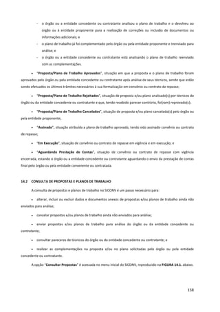 158
- o órgão ou a entidade concedente ou contratante analisou o plano de trabalho e o devolveu ao
órgão ou à entidade proponente para a realização de correções ou inclusão de documentos ou
informações adicionais; e
- o plano de trabalho já foi complementado pelo órgão ou pela entidade proponente e reenviado para
análise; e
- o órgão ou a entidade concedente ou contratante está analisando o plano de trabalho reenviado
com as complementações.
• “Proposta/Plano de Trabalho Aprovados”, situação em que a proposta e o plano de trabalho foram
aprovados pelo órgão ou pela entidade concedente ou contratante após análise de seus técnicos, sendo que estão
sendo efetuados os últimos trâmites necessários à sua formalização em convênio ou contrato de repasse;
• “Proposta/Plano de Trabalho Rejeitados”, situação de proposta e/ou plano analisado(s) por técnicos do
órgão ou da entidade concedente ou contratante e que, tendo recebido parecer contrário, foi(ram) reprovado(s);
• “Proposta/Plano de Trabalho Cancelados”, situação de proposta e/ou plano cancelado(s) pelo órgão ou
pela entidade proponente;
• “Assinado”, situação atribuída a plano de trabalho aprovado, tendo sido assinado convênio ou contrato
de repasse;
• “Em Execução”, situação de convênio ou contrato de repasse em vigência e em execução; e
• “Aguardando Prestação de Contas”, situação de convênio ou contrato de repasse com vigência
encerrada, estando o órgão ou a entidade concedente ou contratante aguardando o envio da prestação de contas
final pelo órgão ou pela entidade convenente ou contratada.
14.2 CONSULTA DE PROPOSTAS E PLANOS DE TRABALHO
A consulta de propostas e planos de trabalho no SICONV é um passo necessário para:
• alterar, incluir ou excluir dados e documentos anexos de propostas e/ou planos de trabalho ainda não
enviados para análise;
• cancelar propostas e/ou planos de trabalho ainda não enviados para análise;
• enviar propostas e/ou planos de trabalho para análise do órgão ou da entidade concedente ou
contratante;
• consultar pareceres de técnicos do órgão ou da entidade concedente ou contratante; e
• realizar as complementações na proposta e/ou no plano solicitadas pelo órgão ou pela entidade
concedente ou contratante.
A opção “Consultar Propostas” é acessada no menu inicial do SICONV, reproduzido na FIGURA 14.1. abaixo.
 