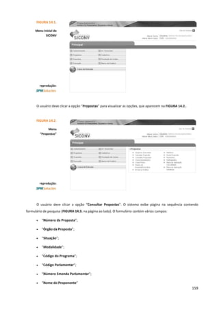 159
O usuário deve clicar a opção “Propostas” para visualizar as opções, que aparecem na FIGURA 14.2..
O usuário deve clicar a opção “Consultar Propostas”. O sistema exibe página na sequência contendo
formulário de pesquisa (FIGURA 14.3. na página ao lado). O formulário contém vários campos:
• “Número da Proposta”;
• “Órgão da Proposta”;
• “Situação”;
• “Modalidade”;
• “Código do Programa”;
• “Código Parlamentar”;
• “Número Emenda Parlamentar”;
• “Nome do Proponente”
FIGURA 14.1.
Menu Inicial do
SICONV
reprodução:
FIGURA 14.2.
Menu
“Propostas”
reprodução:
 