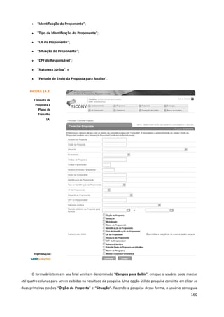 160
• “Identificação do Proponente”;
• “Tipo de Identificação do Proponente”;
• “UF do Proponente”;
• “Situação do Proponente”;
• “CPF do Responsável”;
• “Natureza Juríica”; e
• “Período de Envio da Proposta para Análise”.
O formulário tem em seu final um item denominado “Campos para Exibir”, em que o usuário pode marcar
até quatro colunas para serem exibidas no resultado da pesquisa. Uma opção útil de pesquisa consistia em clicar as
duas primeiras opções “Órgão da Proposta” e “Situação”. Fazendo a pesquisa dessa forma, o usuário conseguia
FIGURA 14.3.
Consulta de
Proposta e
Plano de
Trabalho
(A)
reprodução:
 