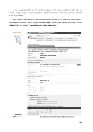 162
• para cada proposta e/ou plano de trabalho que aparece na lista o sistema exibe informações sobre seu
número, a situação em que se encontra, o órgão ou a entidade concedente ou contratante e, por fim, a existência
ou não de parecer(es).
Para visualizar uma proposta ou um plano de trabalho que aparece na lista, deve-se clicar seu número. O
sistema exibe em seguida a página ilustrada na FIGURA 14.5.. Trata-se, neste exemplo, da proposta número
“001968/2010”, com situação “Proposta/Plano de Trabalho Cadastrados”.
reprodução:
FIGURA 14.5.
Consulta de
Proposta e
Plano de
Trabalho
(C)
 