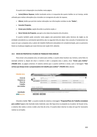 163
O usuário tem à disposição cinco botões nesta página:
• Incluir/Alterar Repasse, botão localizado acima e à esquerda dos quatro botões na cor laranja, sendo
utilizado para realizar alterações e/ou inclusões no cronograma do valor do repasse;
• Alterar, botão que permite realizar alterações nas informações contidas na aba “Dados”;
• Cancelar Proposta;
• Enviar para Análise, opção discutida na próxima seção; e
• Gerar Extrato da Proposta, que gera uma cópia da proposta e/ou do plano.
O usuário também pode consultar nesta página o(s) parecer(es) dados pelos técnicos do órgão ou da
entidade concedente ou contratante (penúltima aba na segunda linha de abas). Esta consulta é fundamental nos
casos em que a proposta e/ou o plano de trabalho foi(foram) colocado(s) em complementação, pois os pareceres
listam as mudanças exigidas por esses técnicos (ver seção 10.4. adiante).
14.3 ENVIO DE PROPOSTAS E PLANOS DE TRABALHO PARA ANÁLISE
Para enviar uma proposta e/ou um plano para análise, o usuário deve localizar seu número, como feito no
exemplo anterior e, depois de clicar o número e abrir a proposta e/ou o plano, clicar “Enviar para Análise”
(FIGURA 14.5. na página anterior). O sistema solicita que o usuário confirme o envio, com a mensagem “Tem
certeza que deseja enviar a proposta/plano de trabalho para análise?“ (FIGURA 14.6. abaixo).
Clicando o botão “Sim”, o usuário recebe do sistema a mensagem “Proposta/Plano de Trabalho enviada(o)
para análise”(página não ilustrada neste material), caso não haja erros na proposta ou no plano. Se houver erros,
o sistema não realiza o envio e exibe uma lista de erros. O usuário deve retornar às abas em que for necessário
realizar as correções.
FIGURA 10.6.
Envio de
Proposta ou
Plano de
Trabalho
para Análise
reprodução:
 
